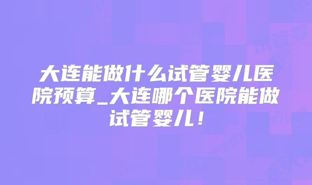 大连能做什么试管婴儿医院预算_大连哪个医院能做试管婴儿!