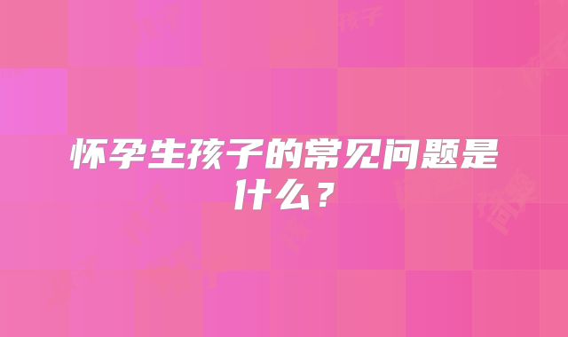 怀孕生孩子的常见问题是什么？