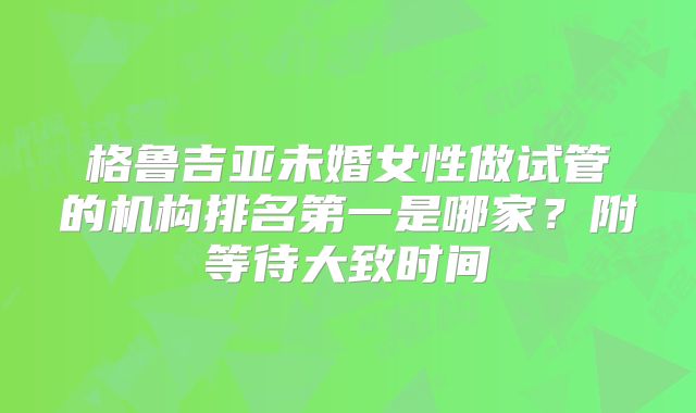 格鲁吉亚未婚女性做试管的机构排名第一是哪家？附等待大致时间