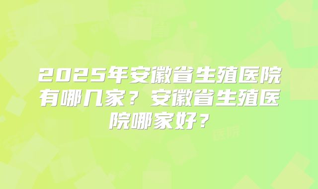 2025年安徽省生殖医院有哪几家？安徽省生殖医院哪家好？