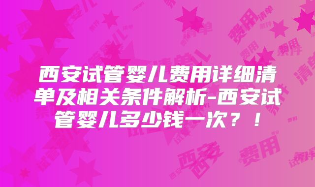 西安试管婴儿费用详细清单及相关条件解析-西安试管婴儿多少钱一次？！