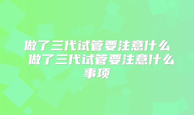 做了三代试管要注意什么 做了三代试管要注意什么事项