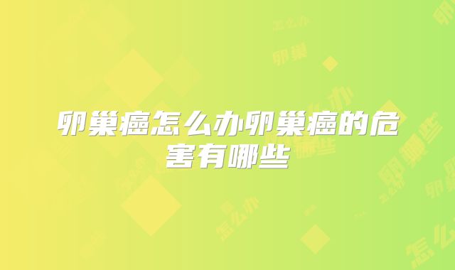 卵巢癌怎么办卵巢癌的危害有哪些