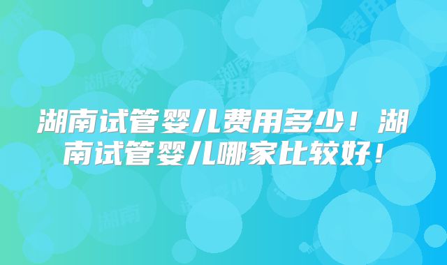 湖南试管婴儿费用多少!湖南试管婴儿哪家比较好!