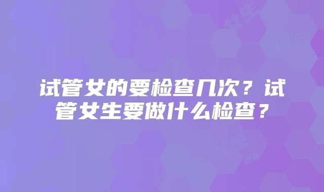 试管女的要检查几次？试管女生要做什么检查？