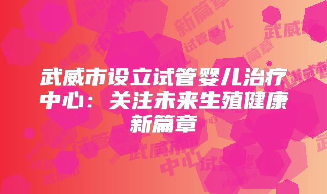 武威市设立试管婴儿治疗中心：关注未来生殖健康新篇章