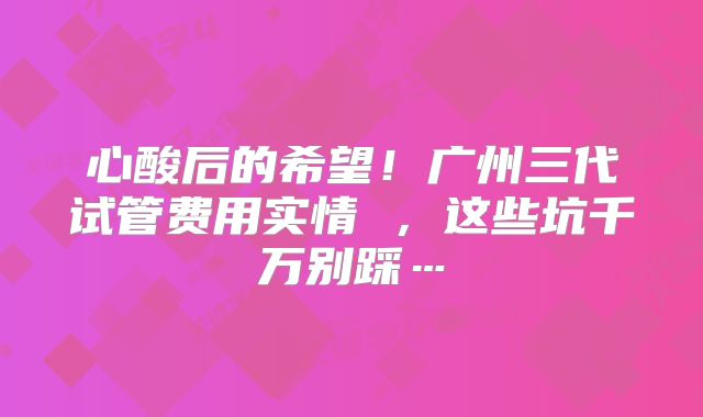 心酸后的希望！广州三代试管费用实情 ，这些坑千万别踩…