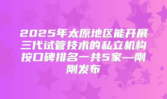 2025年太原地区能开展三代试管技术的私立机构按口碑排名一共5家—刚刚发布