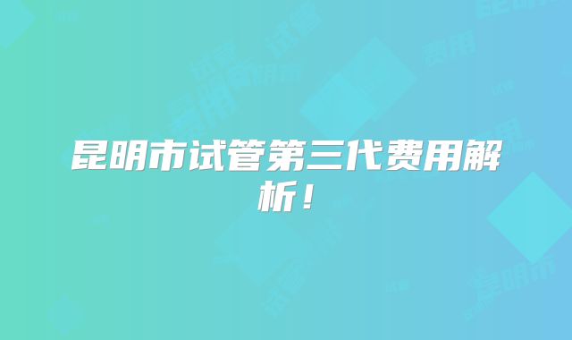 昆明市试管第三代费用解析！
