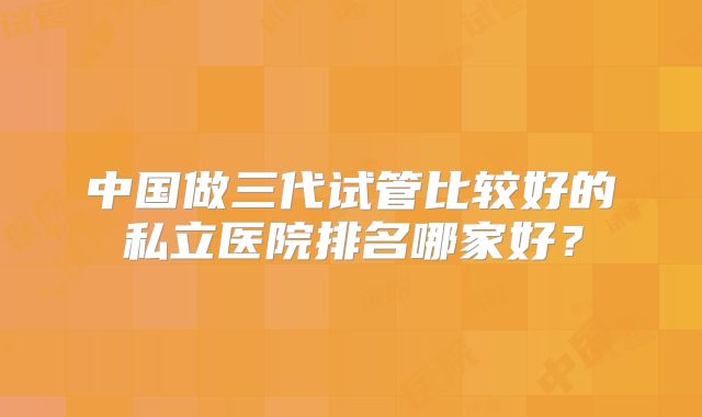 中国做三代试管比较好的私立医院排名哪家好？