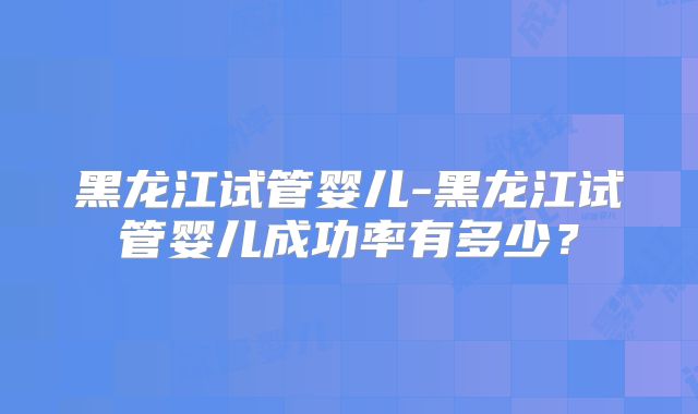 黑龙江试管婴儿-黑龙江试管婴儿成功率有多少?