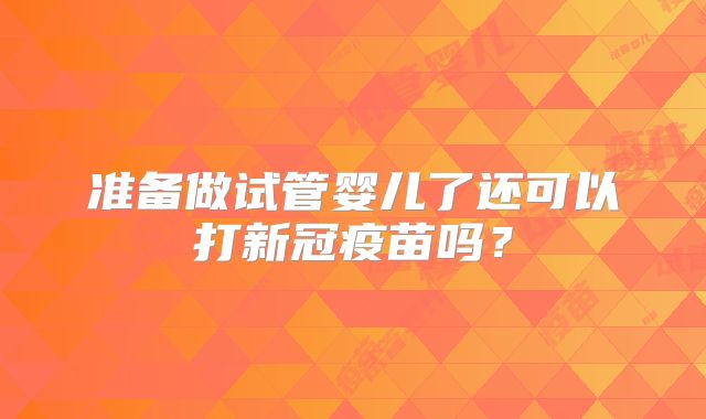 准备做试管婴儿了还可以打新冠疫苗吗？