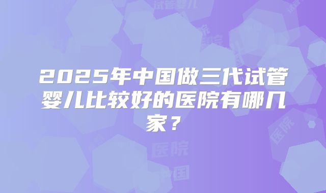 2025年中国做三代试管婴儿比较好的医院有哪几家？
