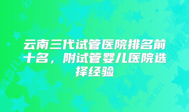 云南三代试管医院排名前十名,附试管婴儿医院选择经验