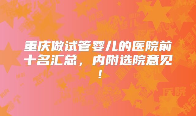 重庆做试管婴儿的医院前十名汇总，内附选院意见！