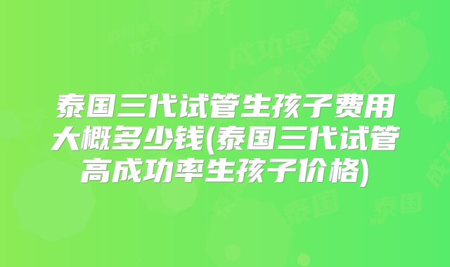 泰国三代试管生孩子费用大概多少钱(泰国三代试管高成功率生孩子价格)