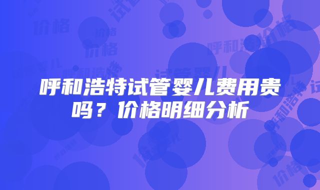 呼和浩特试管婴儿费用贵吗？价格明细分析