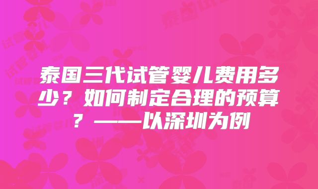 泰国三代试管婴儿费用多少？如何制定合理的预算？——以深圳为例