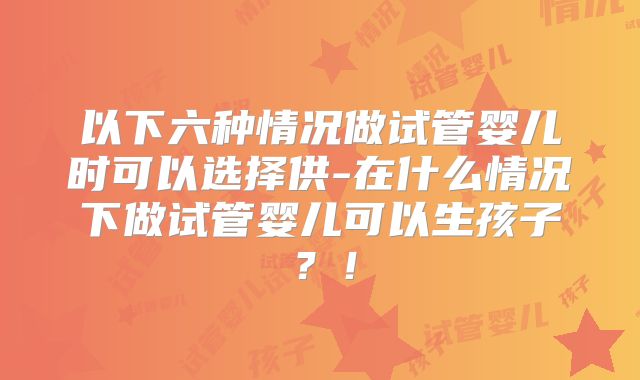 以下六种情况做试管婴儿时可以选择供-在什么情况下做试管婴儿可以生孩子？！