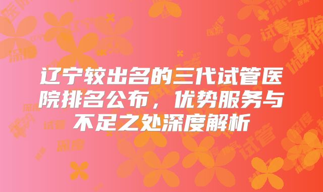 辽宁较出名的三代试管医院排名公布，优势服务与不足之处深度解析