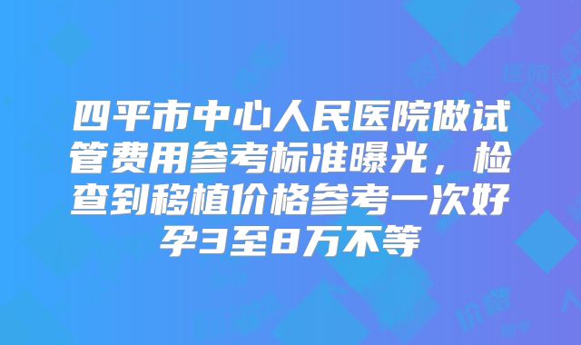 四平市中心人民医院做试管费用参考标准曝光,检查到移植价格参考一次好孕3至8万不等