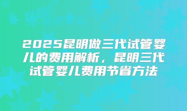 2025昆明做三代试管婴儿的费用解析，昆明三代试管婴儿费用节省方法