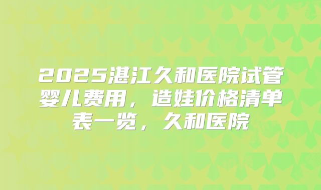 2025湛江久和医院试管婴儿费用，造娃价格清单表一览，久和医院