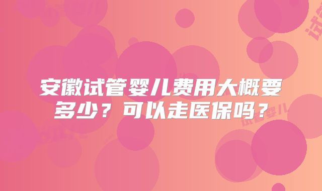 安徽试管婴儿费用大概要多少？可以走医保吗？