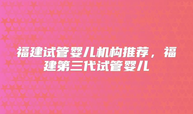 福建试管婴儿机构推荐，福建第三代试管婴儿