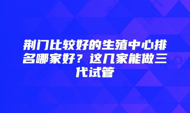 荆门比较好的生殖中心排名哪家好？这几家能做三代试管