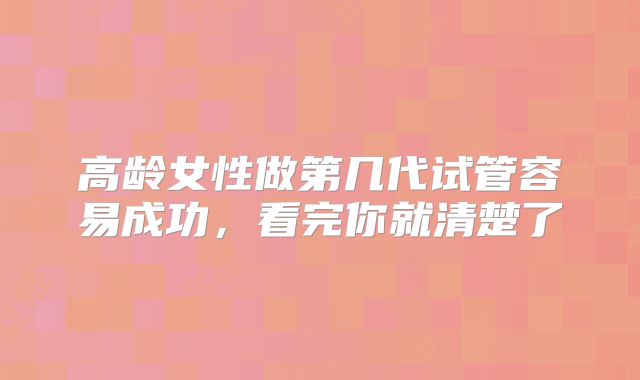 高龄女性做第几代试管容易成功,看完你就清楚了