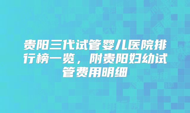 贵阳三代试管婴儿医院排行榜一览，附贵阳妇幼试管费用明细