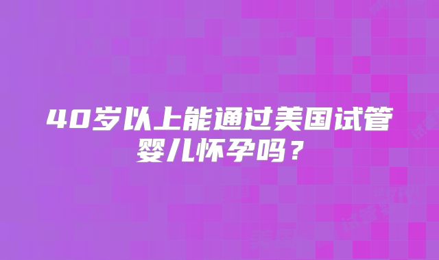 40岁以上能通过美国试管婴儿怀孕吗?