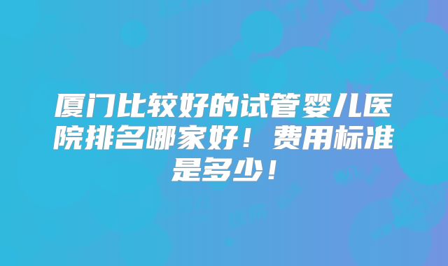 厦门比较好的试管婴儿医院排名哪家好！费用标准是多少！