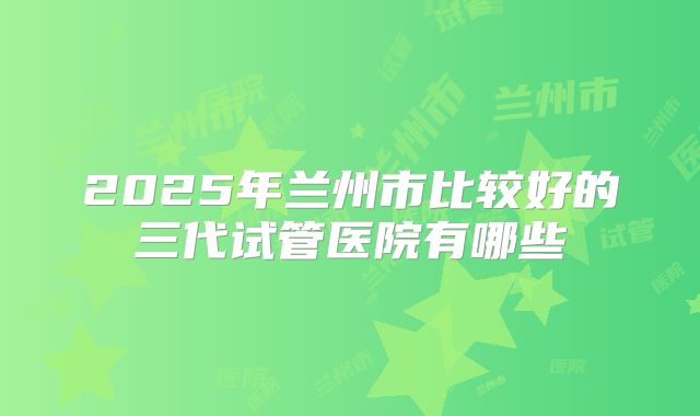 2025年兰州市比较好的三代试管医院有哪些
