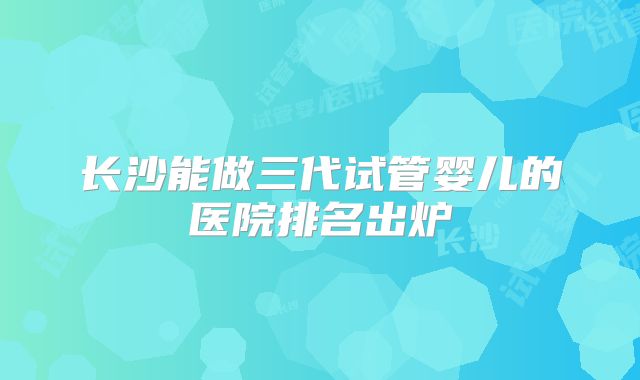长沙能做三代试管婴儿的医院排名出炉