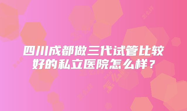 四川成都做三代试管比较好的私立医院怎么样？
