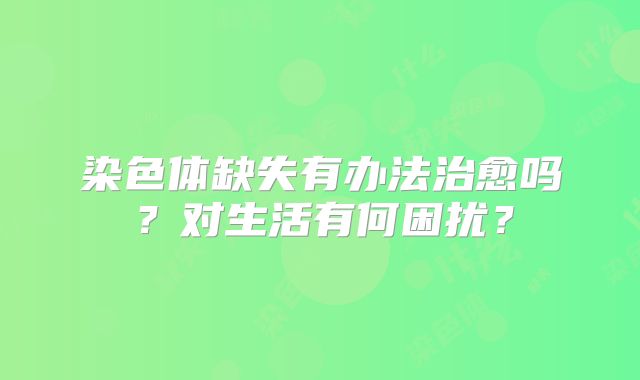 染色体缺失有办法治愈吗？对生活有何困扰？