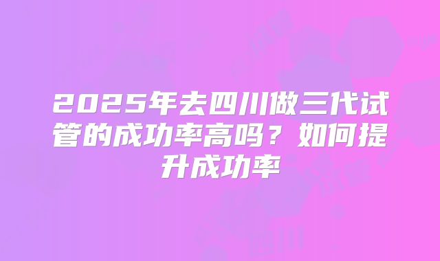 2025年去四川做三代试管的成功率高吗？如何提升成功率