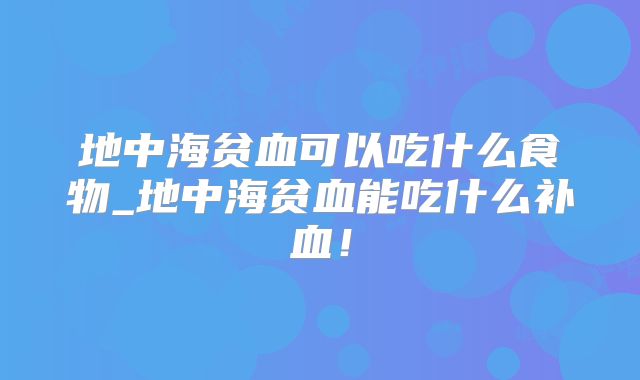 地中海贫血可以吃什么食物_地中海贫血能吃什么补血！