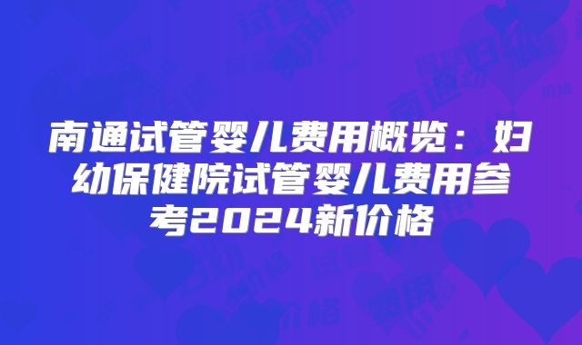南通试管婴儿费用概览：妇幼保健院试管婴儿费用参考2024新价格