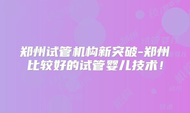 郑州试管机构新突破-郑州比较好的试管婴儿技术!