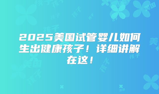 2025美国试管婴儿如何生出健康孩子!详细讲解在这!