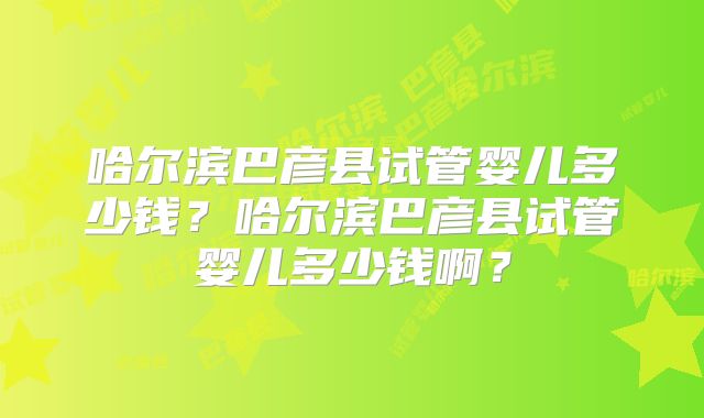 哈尔滨巴彦县试管婴儿多少钱?哈尔滨巴彦县试管婴儿多少钱啊?