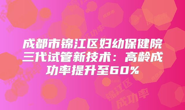 成都市锦江区妇幼保健院三代试管新技术：高龄成功率提升至60%