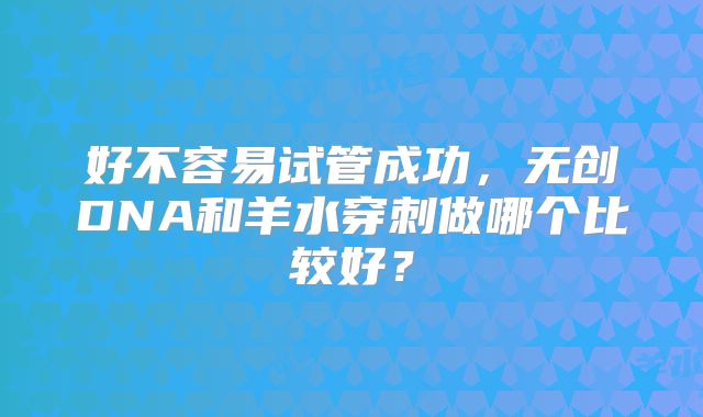 好不容易试管成功，无创DNA和羊水穿刺做哪个比较好？
