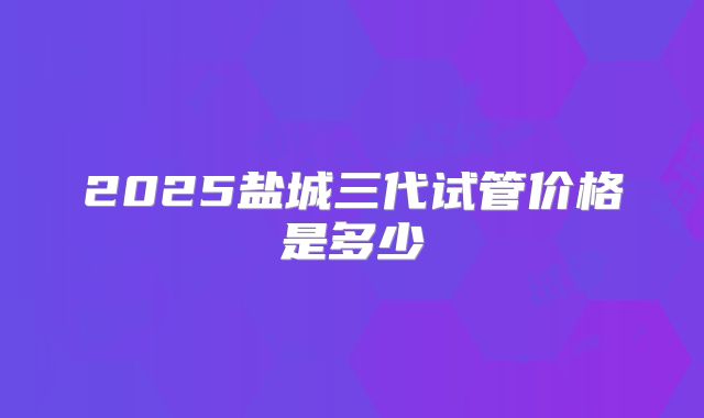 2025盐城三代试管价格是多少
