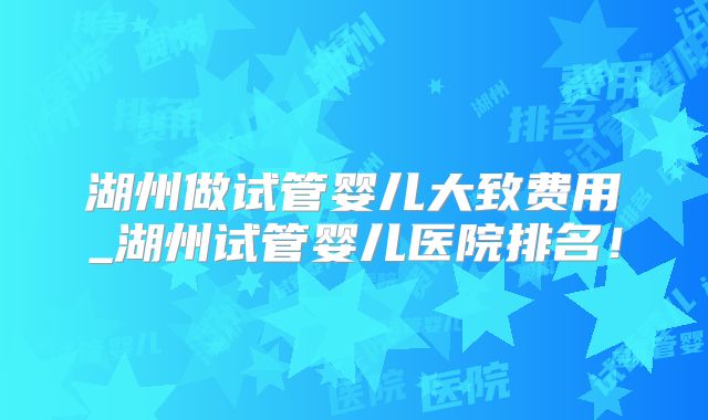 湖州做试管婴儿大致费用_湖州试管婴儿医院排名！