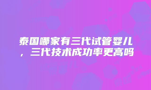 泰国哪家有三代试管婴儿,三代技术成功率更高吗