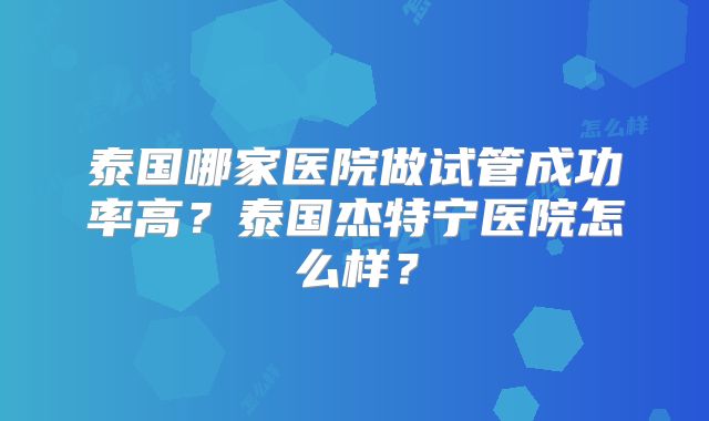 泰国哪家医院做试管成功率高？泰国杰特宁医院怎么样？